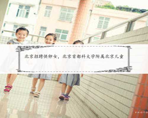 北京招聘供卵女，北京首都科大学附属北京儿童