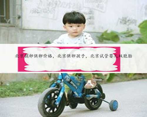 北京捐卵供卵价格，北京供卵孩子，北京试管婴儿双胞胎